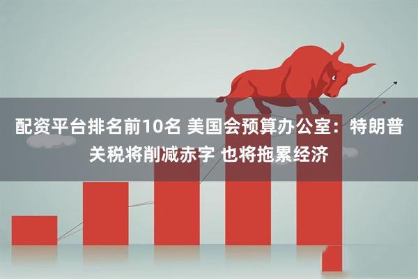 配资平台排名前10名 美国会预算办公室：特朗普关税将削减赤字 也将拖累经济