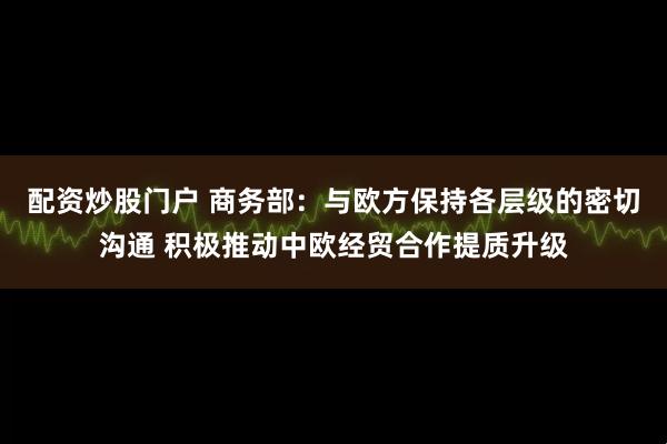 配资炒股门户 商务部：与欧方保持各层级的密切沟通 积极推动中欧经贸合作提质升级