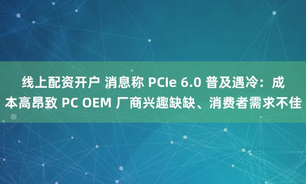 线上配资开户 消息称 PCIe 6.0 普及遇冷：成本高昂致 PC OEM 厂商兴趣缺缺、消费者需求不佳