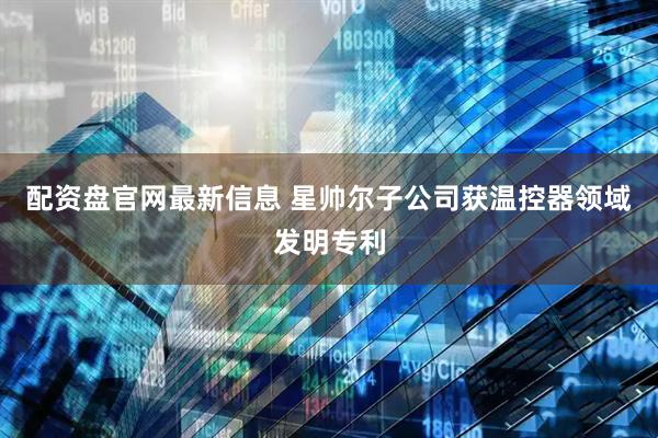 配资盘官网最新信息 星帅尔子公司获温控器领域发明专利