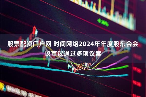 股票配资门户网 时间网络2024年年度股东会会议审议通过多项议案