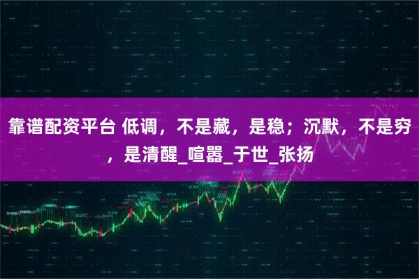 靠谱配资平台 低调，不是藏，是稳；沉默，不是穷，是清醒_喧嚣_于世_张扬