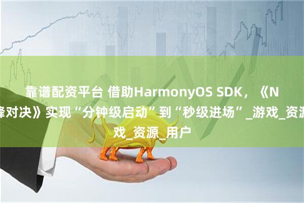 靠谱配资平台 借助HarmonyOS SDK，《NBA巅峰对决》实现“分钟级启动”到“秒级进场”_游戏_资源_用户