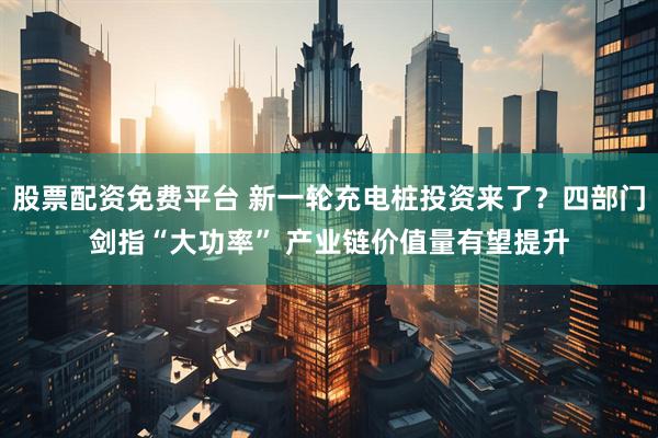 股票配资免费平台 新一轮充电桩投资来了？四部门剑指“大功率” 产业链价值量有望提升