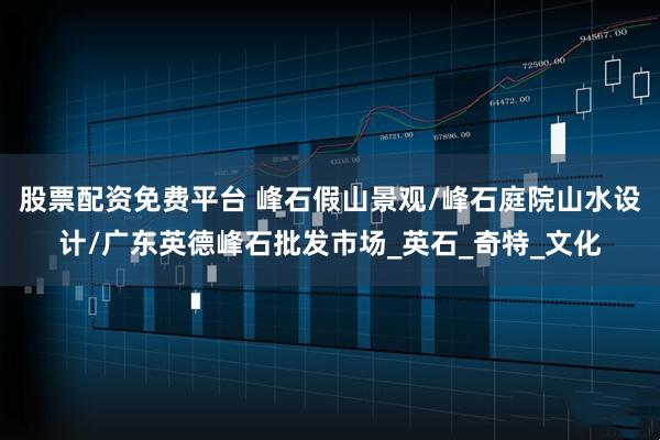 股票配资免费平台 峰石假山景观/峰石庭院山水设计/广东英德峰石批发市场_英石_奇特_文化