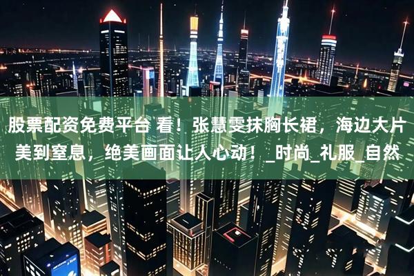 股票配资免费平台 看！张慧雯抹胸长裙，海边大片美到窒息，绝美画面让人心动！_时尚_礼服_自然