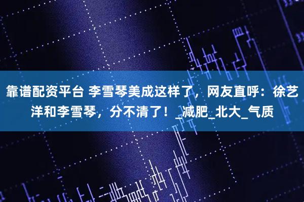 靠谱配资平台 李雪琴美成这样了，网友直呼：徐艺洋和李雪琴，分不清了！_减肥_北大_气质
