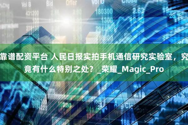 靠谱配资平台 人民日报实拍手机通信研究实验室，究竟有什么特别之处？_荣耀_Magic_Pro