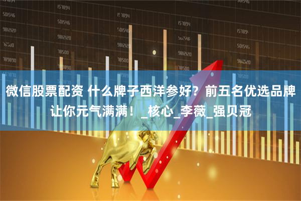 微信股票配资 什么牌子西洋参好？前五名优选品牌让你元气满满！_核心_李薇_强贝冠
