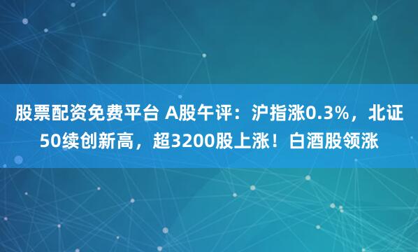 股票配资免费平台 A股午评：沪指涨0.3%，北证50续创新高，超3200股上涨！白酒股领涨