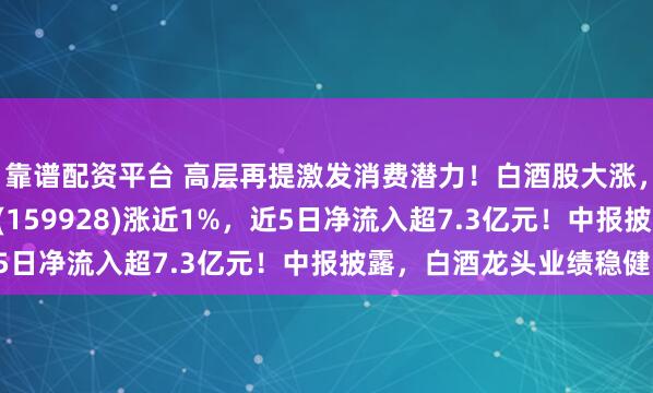 靠谱配资平台 高层再提激发消费潜力！白酒股大涨，规模领先的消费ETF(159928)涨近1%，近5日净流入超7.3亿元！中报披露，白酒龙头业绩稳健！