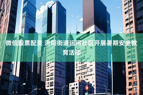 微信股票配资 济阳街道运河社区开展暑期安全教育活动