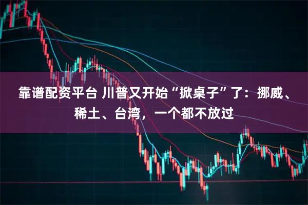 靠谱配资平台 川普又开始“掀桌子”了：挪威、稀土、台湾，一个都不放过