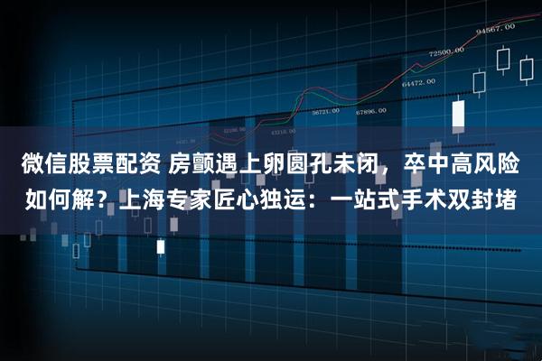 微信股票配资 房颤遇上卵圆孔未闭，卒中高风险如何解？上海专家匠心独运：一站式手术双封堵