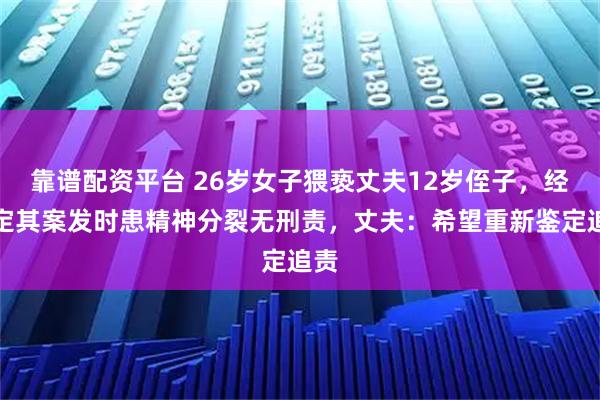 靠谱配资平台 26岁女子猥亵丈夫12岁侄子，经鉴定其案发时患精神分裂无刑责，丈夫：希望重新鉴定追责
