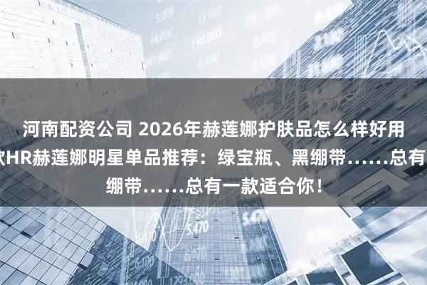 河南配资公司 2026年赫莲娜护肤品怎么样好用吗？精选6款HR赫莲娜明星单品推荐：绿宝瓶、黑绷带……总有一款适合你！