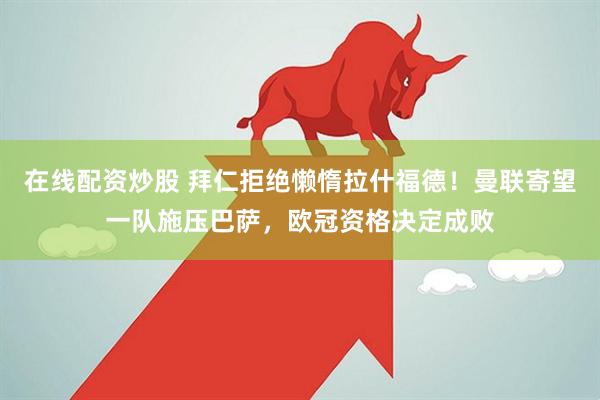 在线配资炒股 拜仁拒绝懒惰拉什福德！曼联寄望一队施压巴萨，欧冠资格决定成败