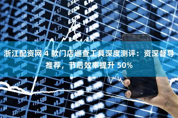 浙江配资网 4 款门店巡查工具深度测评：资深督导推荐，节后效率提升 50%
