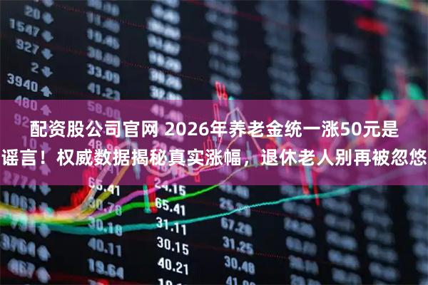 配资股公司官网 2026年养老金统一涨50元是谣言！权威数据揭秘真实涨幅，退休老人别再被忽悠
