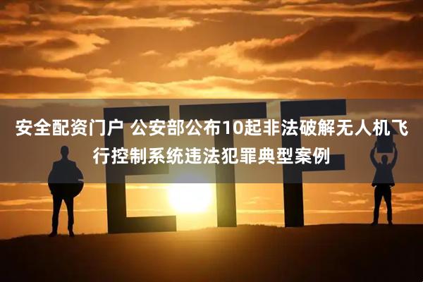 安全配资门户 公安部公布10起非法破解无人机飞行控制系统违法犯罪典型案例