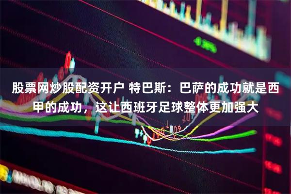 股票网炒股配资开户 特巴斯：巴萨的成功就是西甲的成功，这让西班牙足球整体更加强大