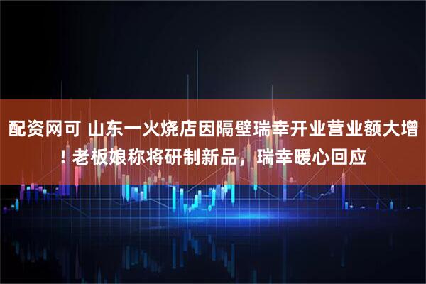配资网可 山东一火烧店因隔壁瑞幸开业营业额大增! 老板娘称将研制新品，瑞幸暖心回应