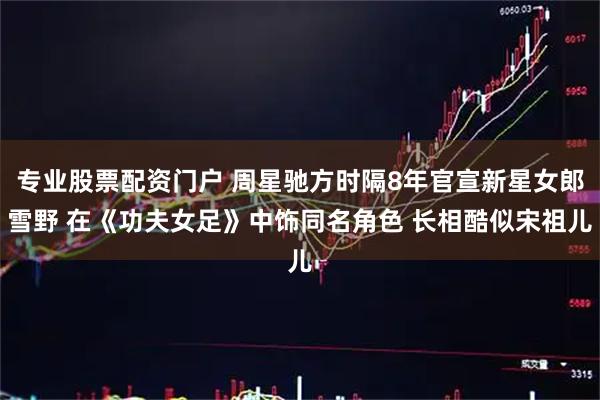 专业股票配资门户 周星驰方时隔8年官宣新星女郎雪野 在《功夫女足》中饰同名角色 长相酷似宋祖儿