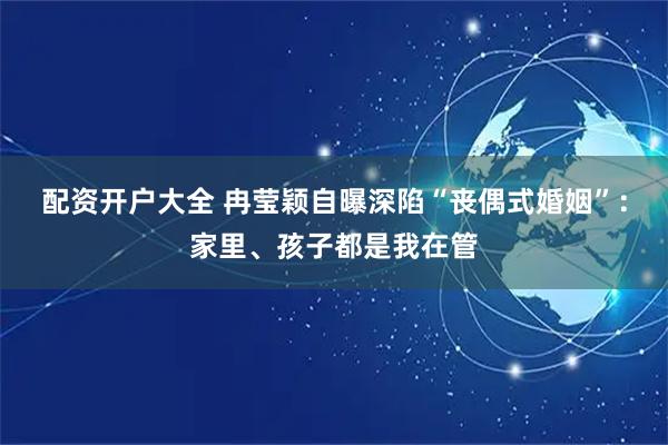 配资开户大全 冉莹颖自曝深陷“丧偶式婚姻”：家里、孩子都是我在管