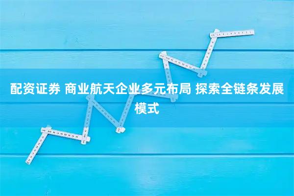 配资证券 商业航天企业多元布局 探索全链条发展模式