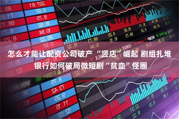 怎么才能让配资公司破产 “竖店”崛起 剧组扎堆 银行如何破局微短剧“贫血”怪圈