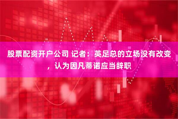 股票配资开户公司 记者：英足总的立场没有改变，认为因凡蒂诺应当辞职