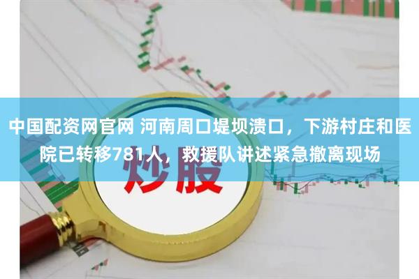 中国配资网官网 河南周口堤坝溃口，下游村庄和医院已转移781人，救援队讲述紧急撤离现场