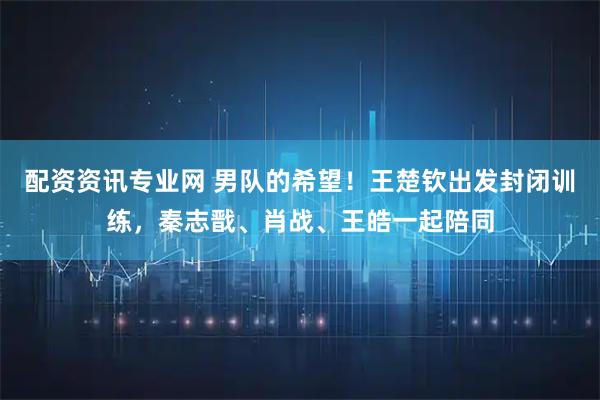 配资资讯专业网 男队的希望！王楚钦出发封闭训练，秦志戬、肖战、王皓一起陪同