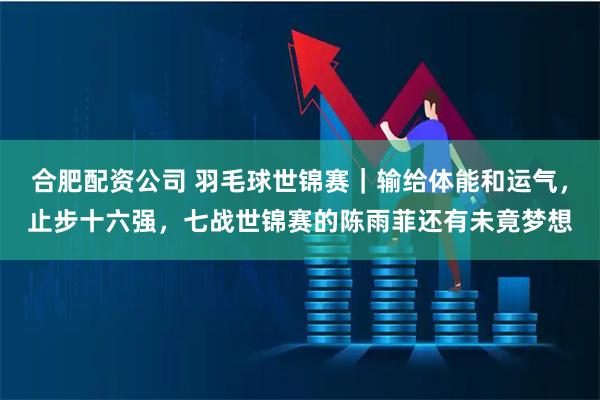 合肥配资公司 羽毛球世锦赛｜输给体能和运气，止步十六强，七战世锦赛的陈雨菲还有未竟梦想