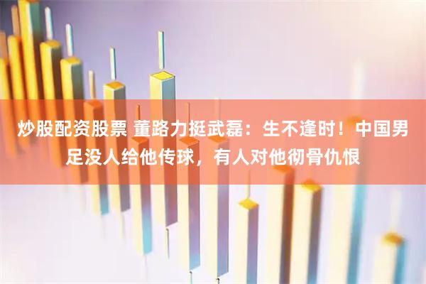 炒股配资股票 董路力挺武磊:生不逢时!中国男足没人给他传球,有人对他彻骨仇恨