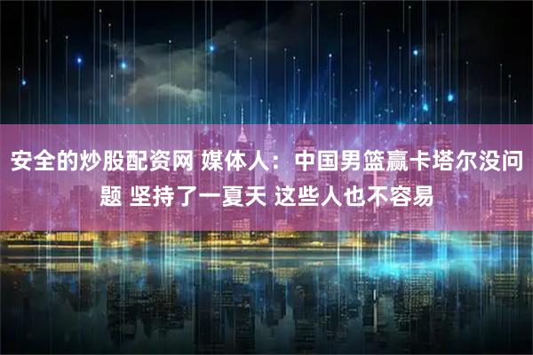 安全的炒股配资网 媒体人：中国男篮赢卡塔尔没问题 坚持了一夏天 这些人也不容易