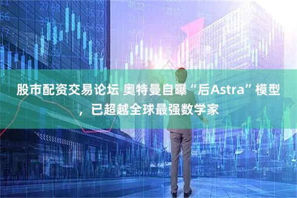 股市配资交易论坛 奥特曼自曝“后Astra”模型，已超越全球最强数学家