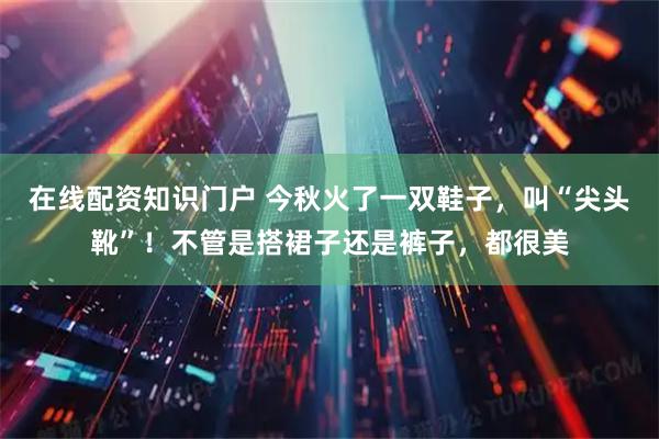 在线配资知识门户 今秋火了一双鞋子，叫“尖头靴”！不管是搭裙子还是裤子，都很美