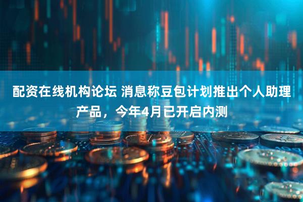 配资在线机构论坛 消息称豆包计划推出个人助理产品，今年4月已开启内测