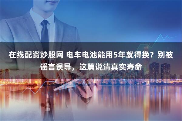 在线配资炒股网 电车电池能用5年就得换？别被谣言误导，这篇说清真实寿命