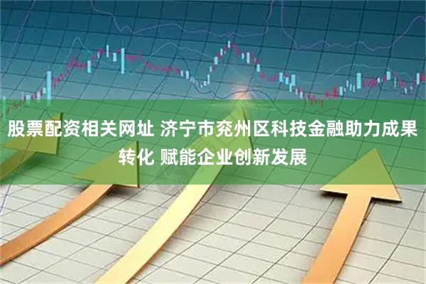 股票配资相关网址 济宁市兖州区科技金融助力成果转化 赋能企业创新发展