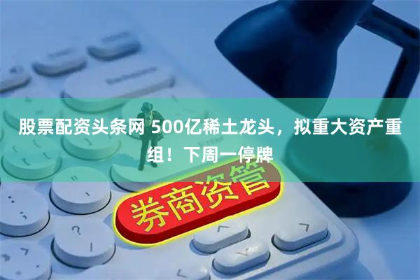 股票配资头条网 500亿稀土龙头,拟重大资产重组!下周一停牌